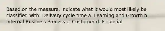 Based on the measure, indicate what it would most likely be classified with: Delivery cycle time a. Learning and Growth b. Internal Business Process c. Customer d. Financial