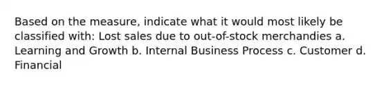 Based on the measure, indicate what it would most likely be classified with: Lost sales due to out-of-stock merchandies a. Learning and Growth b. Internal Business Process c. Customer d. Financial