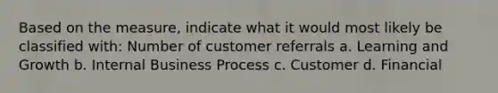 Based on the measure, indicate what it would most likely be classified with: Number of customer referrals a. Learning and Growth b. Internal Business Process c. Customer d. Financial