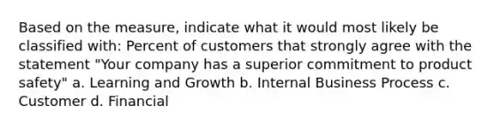 Based on the measure, indicate what it would most likely be classified with: Percent of customers that strongly agree with the statement "Your company has a superior commitment to product safety" a. Learning and Growth b. Internal Business Process c. Customer d. Financial