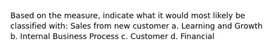 Based on the measure, indicate what it would most likely be classified with: Sales from new customer a. Learning and Growth b. Internal Business Process c. Customer d. Financial