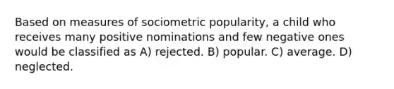 Based on measures of sociometric popularity, a child who receives many positive nominations and few negative ones would be classified as A) rejected. B) popular. C) average. D) neglected.