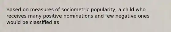 Based on measures of sociometric popularity, a child who receives many positive nominations and few negative ones would be classified as