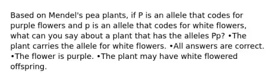 Based on Mendel's pea plants, if P is an allele that codes for purple flowers and p is an allele that codes for white flowers, what can you say about a plant that has the alleles Pp? •The plant carries the allele for white flowers. •All answers are correct. •The flower is purple. •The plant may have white flowered offspring.