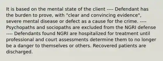 It is based on the mental state of the client ---- Defendant has the burden to prove, with "clear and convincing evidence", severe mental disease or defect as a cause for the crime. ---- Psychopaths and sociopaths are excluded from the NGRI defense ---- Defendants found NGRI are hospitalized for treatment until professional and court assessments determine them to no longer be a danger to themselves or others. Recovered patients are discharged.