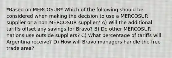 *Based on MERCOSUR* Which of the following should be considered when making the decision to use a MERCOSUR supplier or a non-MERCOSUR supplier? A) Will the additional tariffs offset any savings for Bravo? B) Do other MERCOSUR nations use outside suppliers? C) What percentage of tariffs will Argentina receive? D) How will Bravo managers handle the free trade area?