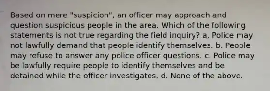 Based on mere "suspicion", an officer may approach and question suspicious people in the area. Which of the following statements is not true regarding the field inquiry? a. Police may not lawfully demand that people identify themselves. b. People may refuse to answer any police officer questions. c. Police may be lawfully require people to identify themselves and be detained while the officer investigates. d. None of the above.