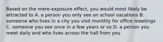 Based on the mere-exposure effect, you would most likely be attracted to A. a person you only see on school vacations B. someone who lives in a city you visit monthly for office meetings C. someone you see once in a few years or so D. a person you meet daily and who lives across the hall from you