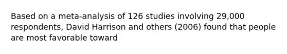 Based on a meta-analysis of 126 studies involving 29,000 respondents, David Harrison and others (2006) found that people are most favorable toward