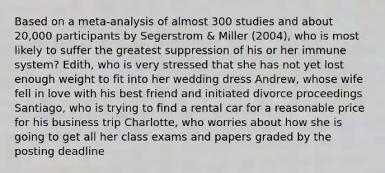 Based on a meta-analysis of almost 300 studies and about 20,000 participants by Segerstrom & Miller (2004), who is most likely to suffer the greatest suppression of his or her immune system? Edith, who is very stressed that she has not yet lost enough weight to fit into her wedding dress Andrew, whose wife fell in love with his best friend and initiated divorce proceedings Santiago, who is trying to find a rental car for a reasonable price for his business trip Charlotte, who worries about how she is going to get all her class exams and papers graded by the posting deadline