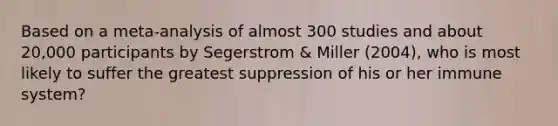 Based on a meta-analysis of almost 300 studies and about 20,000 participants by Segerstrom & Miller (2004), who is most likely to suffer the greatest suppression of his or her immune system?