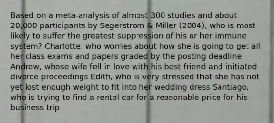 Based on a meta-analysis of almost 300 studies and about 20,000 participants by Segerstrom & Miller (2004), who is most likely to suffer the greatest suppression of his or her immune system? Charlotte, who worries about how she is going to get all her class exams and papers graded by the posting deadline Andrew, whose wife fell in love with his best friend and initiated divorce proceedings Edith, who is very stressed that she has not yet lost enough weight to fit into her wedding dress Santiago, who is trying to find a rental car for a reasonable price for his business trip