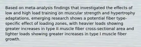 Based on meta-analysis findings that investigated the effects of low and high load training on muscular strength and hypertrophy adaptations, emerging research shows a potential fiber type-specific effect of loading zones, with heavier loads showing greater increases in type II muscle fiber cross-sectional area and lighter loads showing greater increases in type I muscle fiber growth.