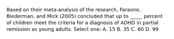 Based on their meta-analysis of the research, Faraone, Biederman, and Mick (2005) concluded that up to _____ percent of children meet the criteria for a diagnosis of ADHD in partial remission as young adults. Select one: A. 15 B. 35 C. 60 D. 99