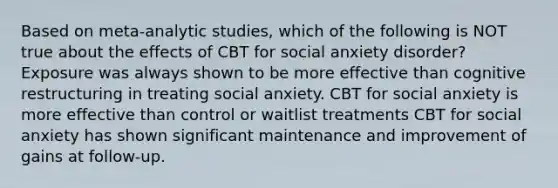 Based on meta-analytic studies, which of the following is NOT true about the effects of CBT for social anxiety disorder? Exposure was always shown to be more effective than cognitive restructuring in treating social anxiety. CBT for social anxiety is more effective than control or waitlist treatments CBT for social anxiety has shown significant maintenance and improvement of gains at follow-up.