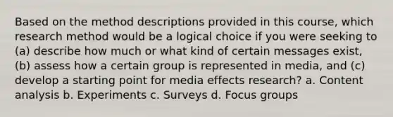 Based on the method descriptions provided in this course, which research method would be a logical choice if you were seeking to (a) describe how much or what kind of certain messages exist, (b) assess how a certain group is represented in media, and (c) develop a starting point for media effects research? a. Content analysis b. Experiments c. Surveys d. Focus groups