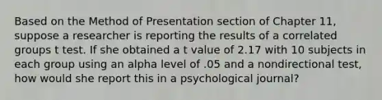 Based on the Method of Presentation section of Chapter 11, suppose a researcher is reporting the results of a correlated groups t test. If she obtained a t value of 2.17 with 10 subjects in each group using an alpha level of .05 and a nondirectional test, how would she report this in a psychological journal?