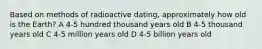 Based on methods of radioactive dating, approximately how old is the Earth? A 4-5 hundred thousand years old B 4-5 thousand years old C 4-5 million years old D 4-5 billion years old