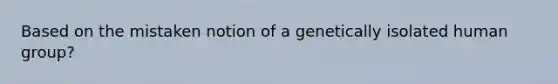 Based on the mistaken notion of a genetically isolated human group?