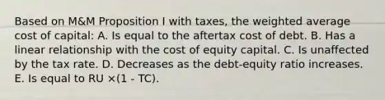 Based on M&M Proposition I with taxes, the weighted average cost of capital: A. Is equal to the aftertax cost of debt. B. Has a linear relationship with the cost of equity capital. C. Is unaffected by the tax rate. D. Decreases as the debt-equity ratio increases. E. Is equal to RU ×(1 - TC).