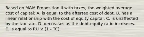 Based on M&M Proposition II with taxes, the weighted average cost of capital: A. is equal to the aftertax cost of debt. B. has a linear relationship with the cost of equity capital. C. is unaffected by the tax rate. D. decreases as the debt-equity ratio increases. E. is equal to RU × (1 - TC).