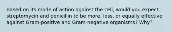 Based on its mode of action against the cell, would you expect streptomycin and penicillin to be more, less, or equally effective against Gram-positive and Gram-negative organisms? Why?