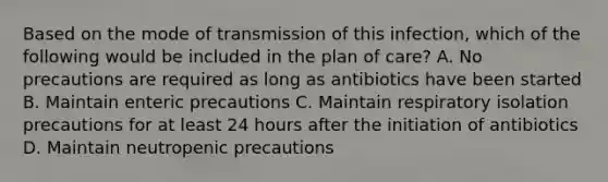 Based on the mode of transmission of this infection, which of the following would be included in the plan of care? A. No precautions are required as long as antibiotics have been started B. Maintain enteric precautions C. Maintain respiratory isolation precautions for at least 24 hours after the initiation of antibiotics D. Maintain neutropenic precautions