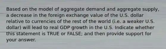 Based on the model of aggregate demand and aggregate supply, a decrease in the foreign exchange value of the U.S. dollar relative to currencies of the rest of the world (i.e. a weaker U.S. dollar) will lead to real GDP growth in the U.S. Indicate whether this statement is TRUE or FALSE; and then provide support for your answer.