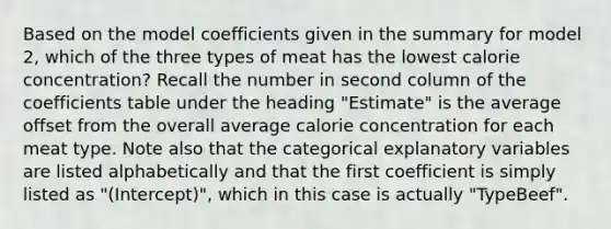 Based on the model coefficients given in the summary for model 2, which of the three types of meat has the lowest calorie concentration? Recall the number in second column of the coefficients table under the heading "Estimate" is the average offset from the overall average calorie concentration for each meat type. Note also that the categorical explanatory variables are listed alphabetically and that the first coefficient is simply listed as "(Intercept)", which in this case is actually "TypeBeef".