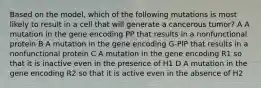 Based on the model, which of the following mutations is most likely to result in a cell that will generate a cancerous tumor? A A mutation in the gene encoding PP that results in a nonfunctional protein B A mutation in the gene encoding G-PIP that results in a nonfunctional protein C A mutation in the gene encoding R1 so that it is inactive even in the presence of H1 D A mutation in the gene encoding R2 so that it is active even in the absence of H2