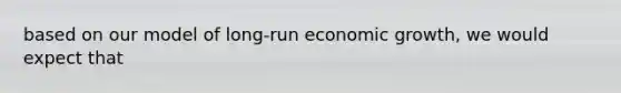 based on our model of long-run economic growth, we would expect that