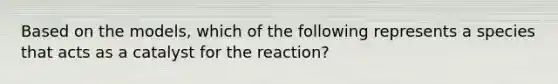 Based on the models, which of the following represents a species that acts as a catalyst for the reaction?