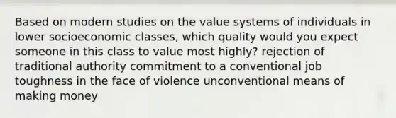 Based on modern studies on the value systems of individuals in lower socioeconomic classes, which quality would you expect someone in this class to value most highly? rejection of traditional authority commitment to a conventional job toughness in the face of violence unconventional means of making money