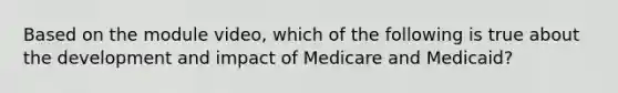 Based on the module video, which of the following is true about the development and impact of Medicare and Medicaid?