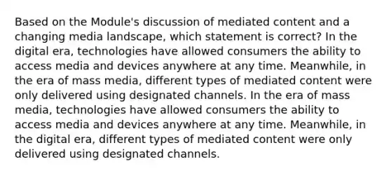 Based on the Module's discussion of mediated content and a changing media landscape, which statement is correct? In the digital era, technologies have allowed consumers the ability to access media and devices anywhere at any time. Meanwhile, in the era of mass media, different types of mediated content were only delivered using designated channels. In the era of mass media, technologies have allowed consumers the ability to access media and devices anywhere at any time. Meanwhile, in the digital era, different types of mediated content were only delivered using designated channels.