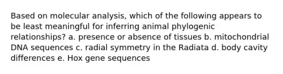 Based on molecular analysis, which of the following appears to be least meaningful for inferring animal phylogenic relationships? a. presence or absence of tissues b. mitochondrial DNA sequences c. radial symmetry in the Radiata d. body cavity differences e. Hox gene sequences