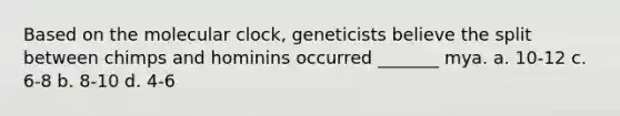 Based on the molecular clock, geneticists believe the split between chimps and hominins occurred _______ mya. a. 10-12 c. 6-8 b. 8-10 d. 4-6