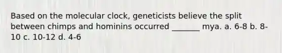 Based on the molecular clock, geneticists believe the split between chimps and hominins occurred _______ mya. a. 6-8 b. 8-10 c. 10-12 d. 4-6