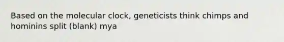 Based on the molecular clock, geneticists think chimps and hominins split (blank) mya