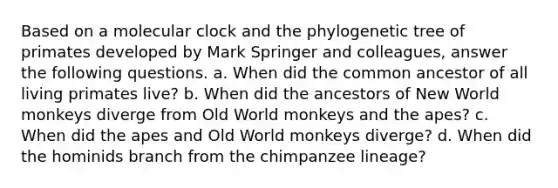 Based on a molecular clock and the phylogenetic tree of primates developed by Mark Springer and colleagues, answer the following questions. a. When did the common ancestor of all living primates live? b. When did the ancestors of New World monkeys diverge from Old World monkeys and the apes? c. When did the apes and Old World monkeys diverge? d. When did the hominids branch from the chimpanzee lineage?