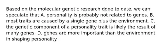 Based on the molecular genetic research done to date, we can speculate that A. personality is probably not related to genes. B. most traits are caused by a single gene plus the environment. C. the genetic component of a personality trait is likely the result of many genes. D. genes are more important than the environment in shaping personality.