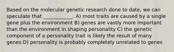 Based on the molecular genetic research done to date, we can speculate that ____________. A) most traits are caused by a single gene plus the environment B) genes are vastly more important than the environment in shaping personality C) the genetic component of a personality trait is likely the result of many genes D) personality is probably completely unrelated to genes