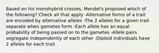 Based on his monohybrid crosses, Mendel's proposed which of the following? Check all that apply -Alternative forms of a trait are encoded by alternative alleles -The 2 alleles for a given trait separate when gametes form -Each allele has an equal probability of being passed on to the gametes -Allele pairs segregate independently of each other -Diploid individuals have 2 alleles for each trait