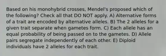 Based on his monohybrid crosses, Mendel's proposed which of the following? Check all that DO NOT apply. A) Alternative forms of a trait are encoded by alternative alleles. B) The 2 alleles for a given trait separate when gametes form. C) Each allele has an equal probability of being passed on to the gametes. D) Allele pairs segregate independently of each other. E) Diploid individuals have 2 alleles for each trait.