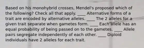 Based on his monohybrid crosses, Mendel's proposed which of the following? Check all that apply. ____ Alternative forms of a trait are encoded by alternative alleles. ____ The 2 alleles for a given trait separate when gametes form. ____ Each allele has an equal probability of being passed on to the gametes. ____ Allele pairs segregate independently of each other. ____ Diploid individuals have 2 alleles for each trait.