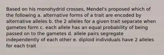 Based on his monohydrid crosses, Mendel's proposed which of the following a. alternative forms of a trait are encoded by alternative alleles b. the 2 alleles for a given trait separate when gametes form c. each allele has an equal probability of being passed on to the gametes d. allele pairs segregate independently of each other e. diploid individuals have 2 alleles for each trait