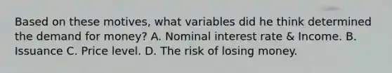 Based on these​ motives, what variables did he think determined the demand for​ money? A. Nominal interest rate & Income. B. Issuance C. Price level. D. The risk of losing money.