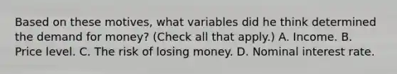 Based on these​ motives, what variables did he think determined the demand for​ money? ​(Check all that​ apply.) A. Income. B. Price level. C. The risk of losing money. D. Nominal interest rate.