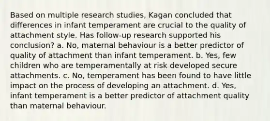 Based on multiple research studies, Kagan concluded that differences in infant temperament are crucial to the quality of attachment style. Has follow-up research supported his conclusion? a. No, maternal behaviour is a better predictor of quality of attachment than infant temperament. b. Yes, few children who are temperamentally at risk developed secure attachments. c. No, temperament has been found to have little impact on the process of developing an attachment. d. Yes, infant temperament is a better predictor of attachment quality than maternal behaviour.