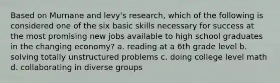 Based on Murnane and levy's research, which of the following is considered one of the six basic skills necessary for success at the most promising new jobs available to high school graduates in the changing economy? a. reading at a 6th grade level b. solving totally unstructured problems c. doing college level math d. collaborating in diverse groups